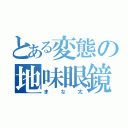 とある変態の地味眼鏡（まな太）