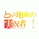 とある地球の実況者！（レオ　ｌｅｏ０４２７）