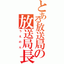 とある放送局の放送局長（うえのん）