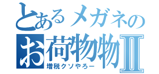 とあるメガネのお荷物物語Ⅱ（増税クソやろー）