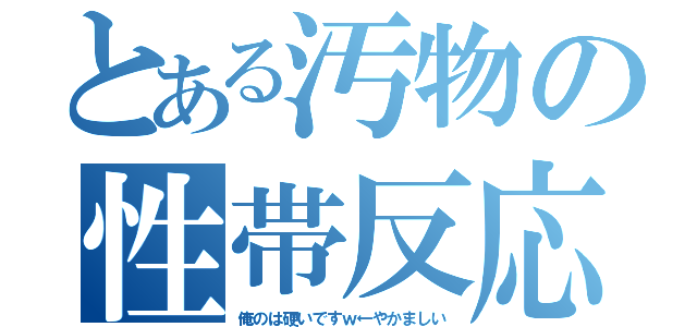 とある汚物の性帯反応（俺のは硬いですｗ←やかましい）