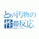 とある汚物の性帯反応（俺のは硬いですｗ←やかましい）