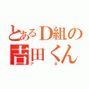 とあるＤ組の吉田くん（アホ）