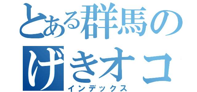 とある群馬のげきオコＲ（インデックス）