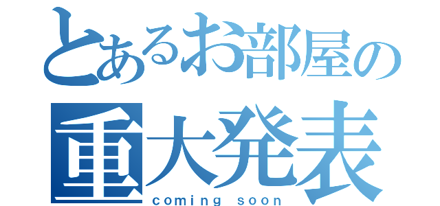 とあるお部屋の重大発表（ｃｏｍｉｎｇ ｓｏｏｎ）