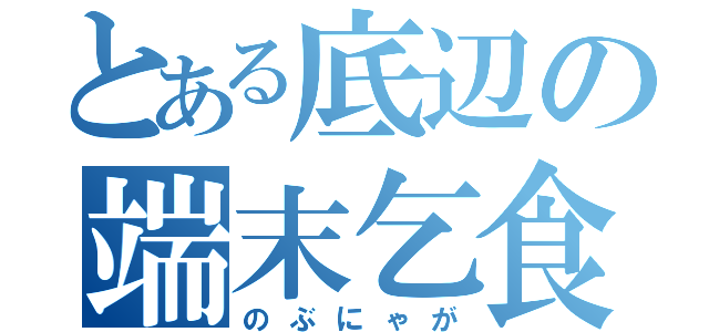 とある底辺の端末乞食（のぶにゃが）