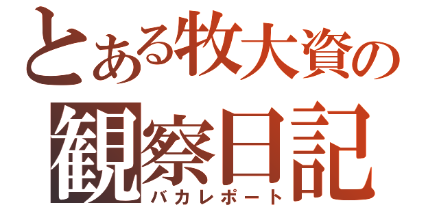 とある牧大資の観察日記（バカレポート）