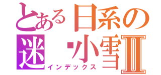 とある日系の迷你小雪Ⅱ（インデックス）