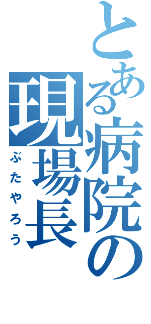 とある病院の現場長（ぶたやろう）