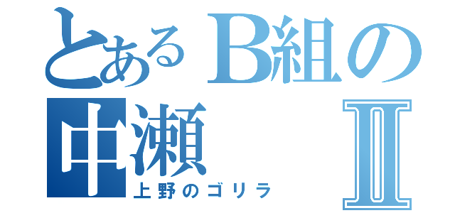 とあるＢ組の中瀬Ⅱ（上野のゴリラ）