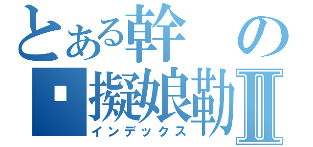 とある幹の糙擬娘勒Ⅱ（インデックス）