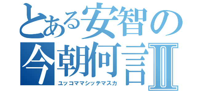 とある安智の今朝何言Ⅱ（ユッコママシッテマスカ）