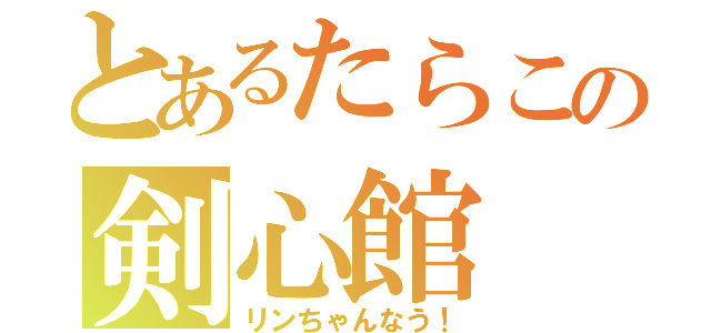 とあるたらこの剣心館（リンちゃんなう！）