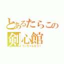 とあるたらこの剣心館（リンちゃんなう！）