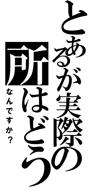 とあるが実際の所はどう（なんですか？）