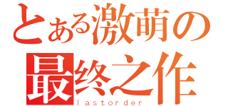 とある激萌の最终之作（ｌａｓｔｏｒｄｅｒ）