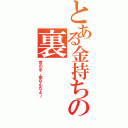 とある金持ちの裏（世の中、金なんだよ～）