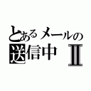 とあるメールの送信中Ⅱ（）