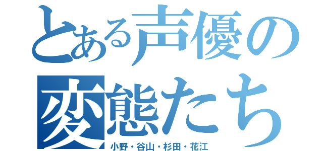 とある声優の変態たち（小野・谷山・杉田・花江）