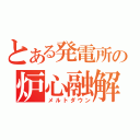 とある発電所の炉心融解（メルトダウン）