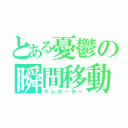 とある憂鬱の瞬間移動（テレポーター）