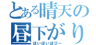 とある晴天の昼下がり（ぽいぽいぽぴー）