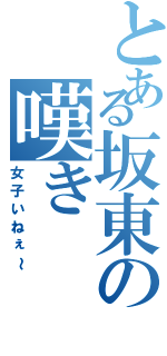 とある坂東の嘆き（女子いねぇ～）