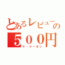 とあるレビューの５００円券（ラ・クーポン）