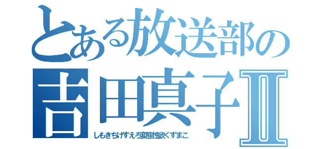 とある放送部の吉田真子Ⅱ（しもきちげすえろ変態性欲くずまこ）