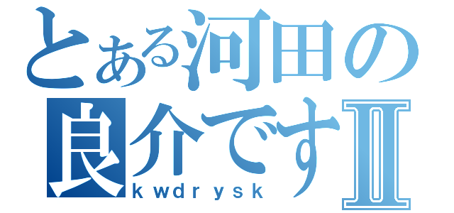 とある河田の良介ですⅡ（ｋｗｄｒｙｓｋ）