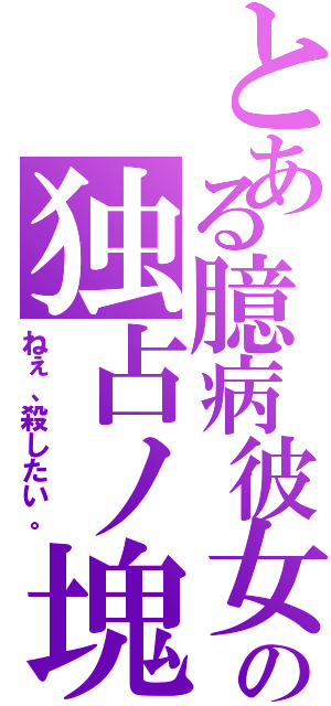 とある臆病彼女の独占ノ塊（ねぇ、殺したい。）