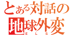 とある対話の地球外変異性金属体（ＥＬＳ）