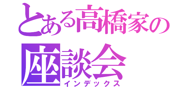 とある高橋家の座談会（インデックス）