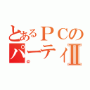 とあるＰＣのパーティⅡ（＠）