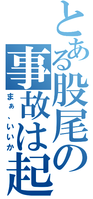 とある股尾の事故は起こるさ（まぁ、いいか）