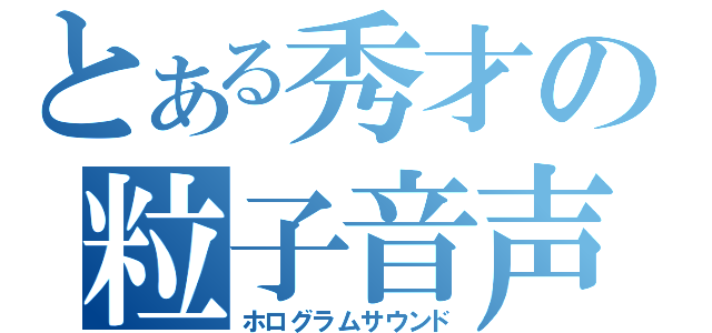 とある秀才の粒子音声（ホログラムサウンド）