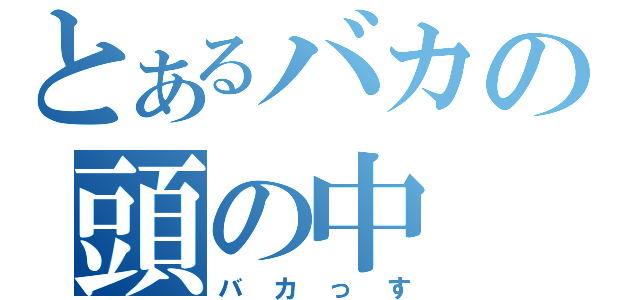 とあるバカの頭の中（バカっす）