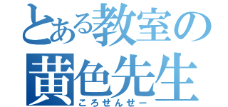 とある教室の黄色先生（ころせんせー）