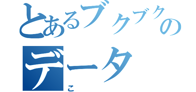 とあるブクブクのデータ（こ）