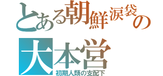 とある朝鮮涙袋の大本営（初期人類の支配下）