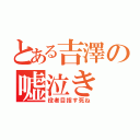 とある吉澤の嘘泣き（役者目指す死ね）