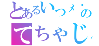 とあるいつメ〜〜ン〜のてちゃじばかでちゃゆの（）