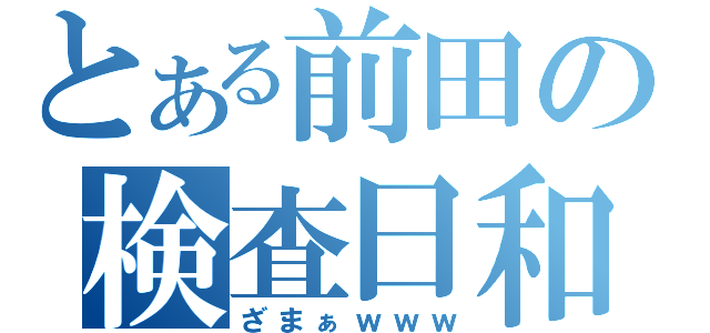 とある前田の検査日和（ざまぁｗｗｗ）