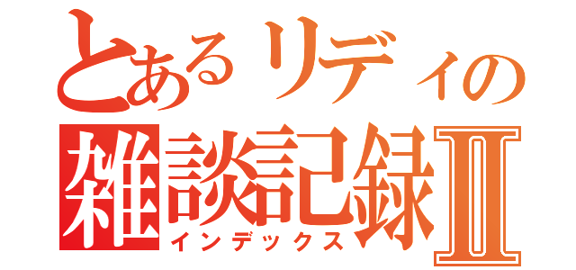 とあるリディの雑談記録Ⅱ（インデックス）