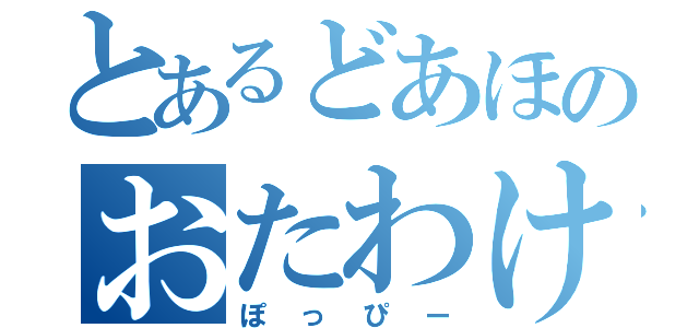 とあるどあほのおたわけさん（ぽっぴー）