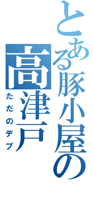 とある豚小屋の高津戸（ただのデブ）