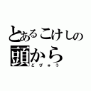 とあるこけしの頭から（どぴゅう）