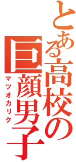 とある高校の巨顔男子（マツオカリク）