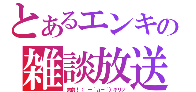 とあるエンキの雑談放送（男前！（ ー｀дー´）キリッ）