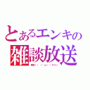 とあるエンキの雑談放送（男前！（ ー｀дー´）キリッ）